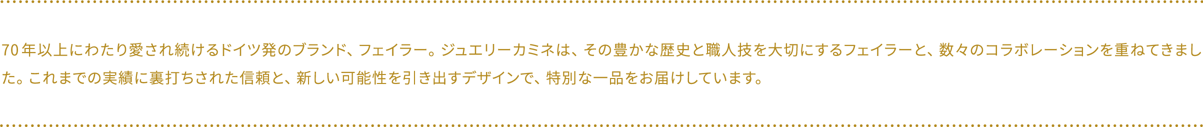 70年以上にわたり愛され続けるドイツ発のブランド、フェイラー。ジュエリーカミネは、その豊かな歴史と職人技を大切にするフェイラーと、数々のコラボレーションを重ねてきました。これまでの実績に裏打ちされた信頼と、新しい可能性を引き出すデザインで、特別な一品をお届けしています。